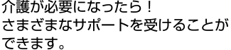 介護が必要になったら！ さまざまなサポートを受けることができます。