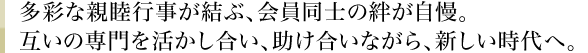 多彩な親睦行事が結ぶ、会員同士の絆が自慢。互いの専門を活かし合い、助け合いながら、新しい時代へ。