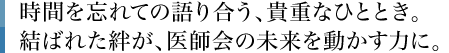 時間を忘れての語り合う、貴重なひととき。結ばれた絆が、医師会の未来を動かす力に。