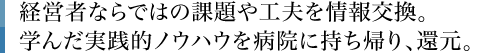 経営者ならではの課題や工夫を情報交換。学んだ実践的ノウハウを病院に持ち帰り、還元。