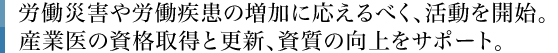 労働災害や労働疾患の増加に応えるべく、活動を開始。産業医の資格取得と更新、資質の向上をサポート。