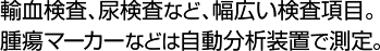 輸血検査、尿検査など、幅広い検査項目。腫瘍マーカーなどは自動分析装置で測定。