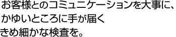 お客様とのコミュニケーションを大事に、かゆいところに手が届くきめ細かな検査を。