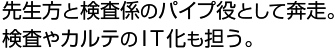 先生方と検査係のパイプ役として奔走。検査やカルテのＩＴ化も担う。