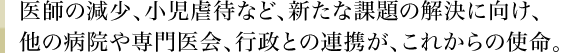 医師の減少、小児虐待など、新たな課題の解決に向け、他の病院や専門医会、行政との連携が、これからの使命。