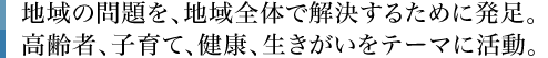 地域の問題を、地域全体で解決するために発足。高齢者、子育て、健康、生きがいをテーマに活動。