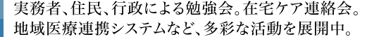 実務者、住民、行政による勉強会。在宅ケア連絡会。地域医療連携システムなど、多彩な活動を展開中。