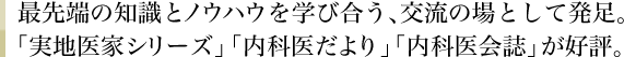 最先端の知識とノウハウを学び合う、交流の場として発足。「実地医家シリーズ」「内科医だより」「内科医会誌」が好評。