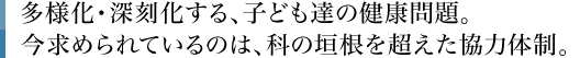 多様化・深刻化する、子ども達の健康問題。今求められているのは、科の垣根を超えた協力体制。