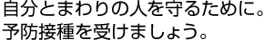 自分とまわりの人を守るために。予防接種を受けましょう。